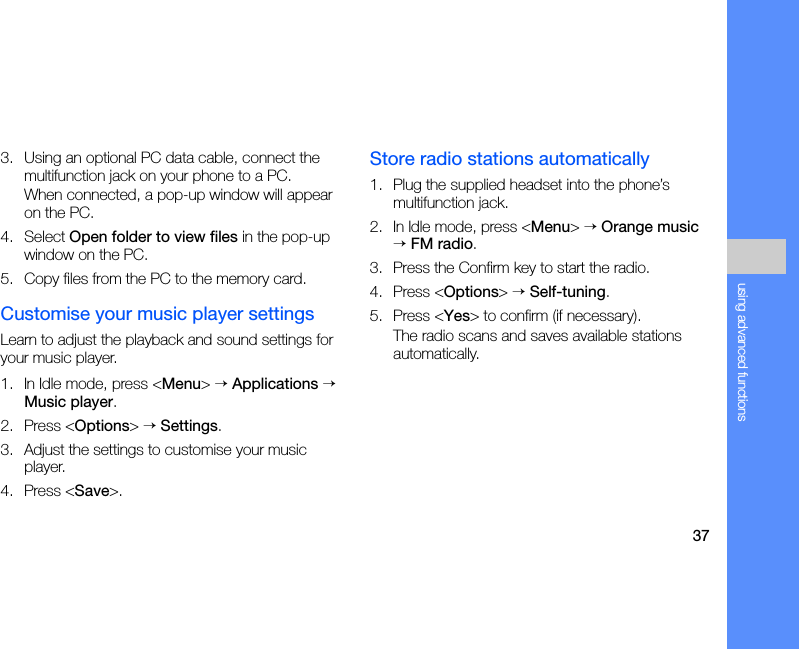 37using advanced functions3. Using an optional PC data cable, connect the multifunction jack on your phone to a PC.When connected, a pop-up window will appear on the PC.4. Select Open folder to view files in the pop-up window on the PC.5. Copy files from the PC to the memory card.Customise your music player settingsLearn to adjust the playback and sound settings for your music player.1. In Idle mode, press &lt;Menu&gt; → Applications → Music player.2. Press &lt;Options&gt; → Settings.3. Adjust the settings to customise your music player. 4. Press &lt;Save&gt;.Store radio stations automatically1. Plug the supplied headset into the phone’s multifunction jack.2. In Idle mode, press &lt;Menu&gt; → Orange music → FM radio.3. Press the Confirm key to start the radio.4. Press &lt;Options&gt; → Self-tuning.5. Press &lt;Yes&gt; to confirm (if necessary).The radio scans and saves available stations automatically.