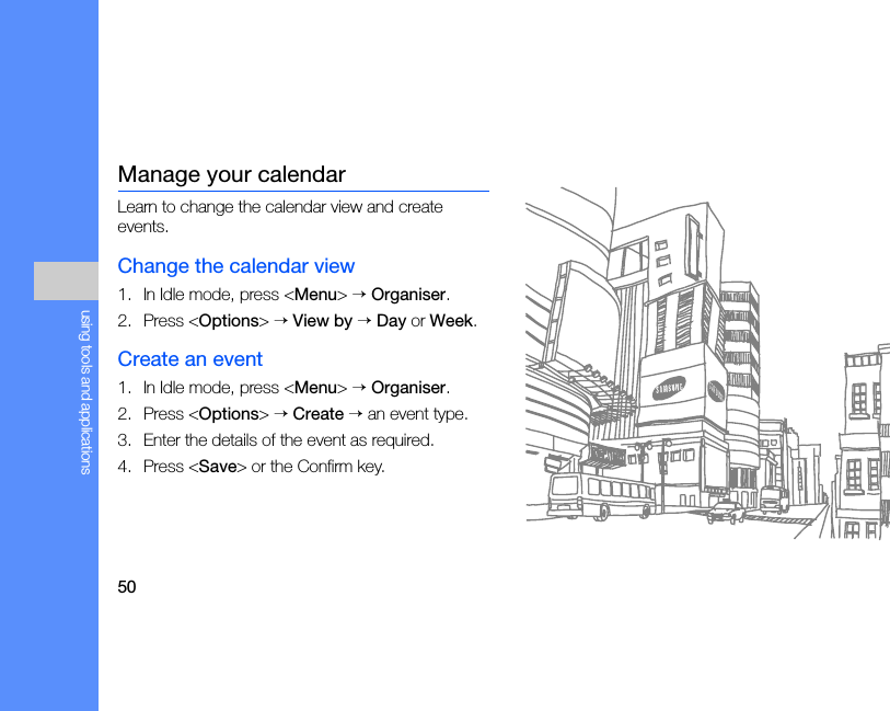 50using tools and applicationsManage your calendarLearn to change the calendar view and create events.Change the calendar view1. In Idle mode, press &lt;Menu&gt; → Organiser.2. Press &lt;Options&gt; → View by → Day or Week.Create an event1. In Idle mode, press &lt;Menu&gt; → Organiser.2. Press &lt;Options&gt; → Create → an event type.3. Enter the details of the event as required.4. Press &lt;Save&gt; or the Confirm key.