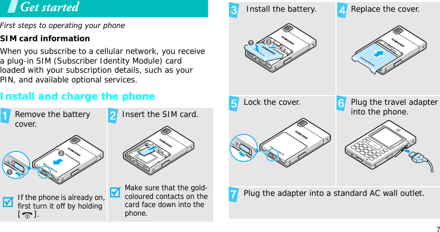 7Get startedFirst steps to operating your phoneSIM card informationWhen you subscribe to a cellular network, you receive a plug-in SIM (Subscriber Identity Module) card loaded with your subscription details, such as your PIN, and available optional services.Install and charge the phone  Remove the battery cover.If the phone is already on, first turn it off by holding [].   Insert the SIM card.Make sure that the gold-coloured contacts on the card face down into the phone.  Install the battery.   Replace the cover.Lock the cover.   Plug the travel adapter into the phone.Plug the adapter into a standard AC wall outlet.