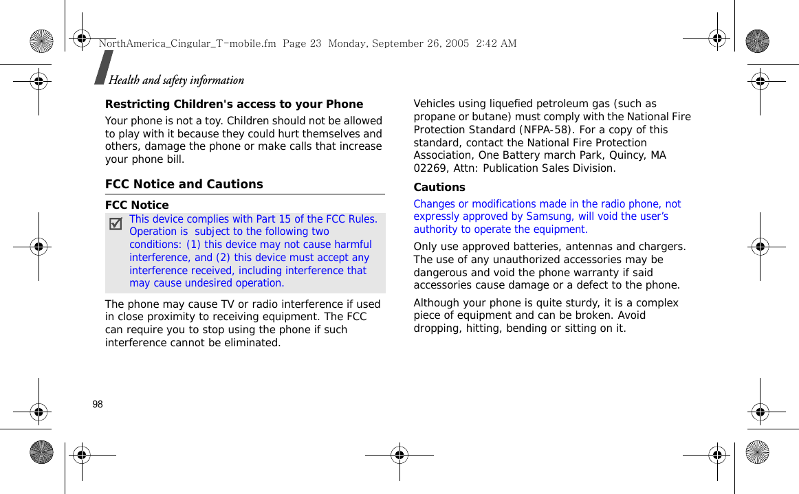 98Health and safety informationRestricting Children&apos;s access to your PhoneYour phone is not a toy. Children should not be allowed to play with it because they could hurt themselves and others, damage the phone or make calls that increase your phone bill.FCC Notice and CautionsFCC NoticeThe phone may cause TV or radio interference if used in close proximity to receiving equipment. The FCC can require you to stop using the phone if such interference cannot be eliminated.Vehicles using liquefied petroleum gas (such as propane or butane) must comply with the National Fire Protection Standard (NFPA-58). For a copy of this standard, contact the National Fire Protection Association, One Battery march Park, Quincy, MA 02269, Attn: Publication Sales Division.CautionsChanges or modifications made in the radio phone, not expressly approved by Samsung, will void the user’s authority to operate the equipment.Only use approved batteries, antennas and chargers. The use of any unauthorized accessories may be dangerous and void the phone warranty if said accessories cause damage or a defect to the phone.Although your phone is quite sturdy, it is a complex piece of equipment and can be broken. Avoid dropping, hitting, bending or sitting on it.This device complies with Part 15 of the FCC Rules. Operation is  subject to the following two conditions: (1) this device may not cause harmful interference, and (2) this device must accept any interference received, including interference that may cause undesired operation.NorthAmerica_Cingular_T-mobile.fm  Page 23  Monday, September 26, 2005  2:42 AM