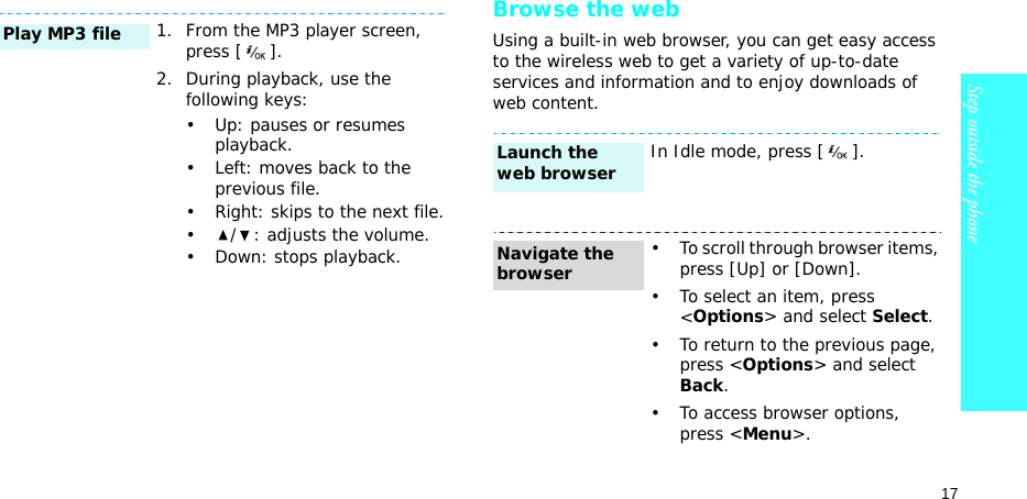 17Step outside the phoneBrowse the webUsing a built-in web browser, you can get easy access to the wireless web to get a variety of up-to-date services and information and to enjoy downloads of web content.1. From the MP3 player screen, press [ ].2. During playback, use the following keys:• Up: pauses or resumes playback.• Left: moves back to the previous file.• Right: skips to the next file.• / : adjusts the volume.• Down: stops playback.Play MP3 fileIn Idle mode, press [ ].• To scroll through browser items, press [Up] or [Down]. • To select an item, press &lt;Options&gt; and select Select.• To return to the previous page, press &lt;Options&gt; and select Back.• To access browser options, press &lt;Menu&gt;.Launch the web browserNavigate the browser