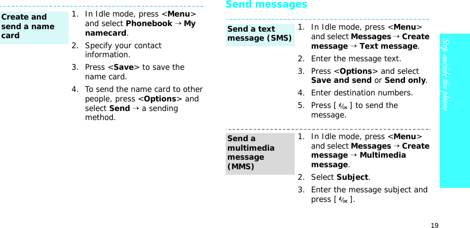 19Step outside the phoneSend messages1. In Idle mode, press &lt;Menu&gt; and select Phonebook → My namecard.2. Specify your contact information.3. Press &lt;Save&gt; to save the name card.4. To send the name card to other people, press &lt;Options&gt; and select Send → a sending method.Create and send a name card1. In Idle mode, press &lt;Menu&gt; and select Messages → Create message → Text message.2. Enter the message text.3. Press &lt;Options&gt; and select Save and send or Send only.4. Enter destination numbers.5. Press [ ] to send the message.1. In Idle mode, press &lt;Menu&gt; and select Messages → Create message → Multimedia message.2. Select Subject.3. Enter the message subject and press [ ].Send a text message (SMS)Send a multimedia message (MMS)