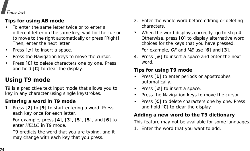 24Enter textTips for using AB mode• To enter the same letter twice or to enter a different letter on the same key, wait for the cursor to move to the right automatically or press [Right]. Then, enter the next letter.• Press [ ] to insert a space.• Press the Navigation keys to move the cursor. •Press [C] to delete characters one by one. Press and hold [C] to clear the display.Using T9 modeT9 is a predictive text input mode that allows you to key in any character using single keystrokes.Entering a word in T9 mode1. Press [2] to [9] to start entering a word. Press each key once for each letter. For example, press [4], [3], [5], [5], and [6] to enter HELLO in T9 mode. T9 predicts the word that you are typing, and it may change with each key that you press.2. Enter the whole word before editing or deleting characters.3. When the word displays correctly, go to step 4. Otherwise, press [0] to display alternative word choices for the keys that you have pressed. For example, OF and ME use [6] and [3].4. Press [ ] to insert a space and enter the next word.Tips for using T9 mode• Press [1] to enter periods or apostrophes automatically.• Press [ ] to insert a space.• Press the Navigation keys to move the cursor. • Press [C] to delete characters one by one. Press and hold [C] to clear the display.Adding a new word to the T9 dictionaryThis feature may not be available for some languages.1. Enter the word that you want to add.