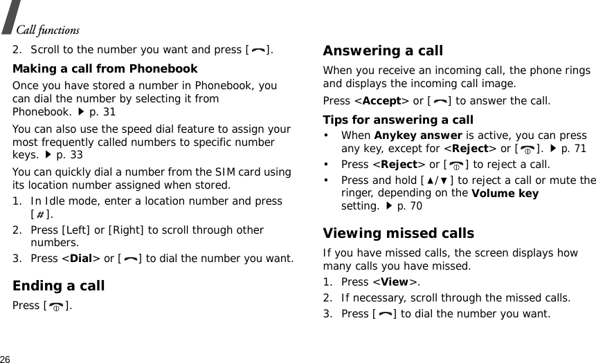 26Call functions2. Scroll to the number you want and press [ ].Making a call from PhonebookOnce you have stored a number in Phonebook, you can dial the number by selecting it from Phonebook.p. 31You can also use the speed dial feature to assign your most frequently called numbers to specific number keys.p. 33You can quickly dial a number from the SIM card using its location number assigned when stored.1. In Idle mode, enter a location number and press [].2. Press [Left] or [Right] to scroll through other numbers.3. Press &lt;Dial&gt; or [ ] to dial the number you want.Ending a callPress [ ].Answering a callWhen you receive an incoming call, the phone rings and displays the incoming call image. Press &lt;Accept&gt; or [ ] to answer the call.Tips for answering a call• When Anykey answer is active, you can press any key, except for &lt;Reject&gt; or [ ].p. 71• Press &lt;Reject&gt; or [ ] to reject a call.• Press and hold [ / ] to reject a call or mute the ringer, depending on the Volume key setting.p. 70Viewing missed callsIf you have missed calls, the screen displays how many calls you have missed.1. Press &lt;View&gt;.2. If necessary, scroll through the missed calls.3. Press [ ] to dial the number you want.