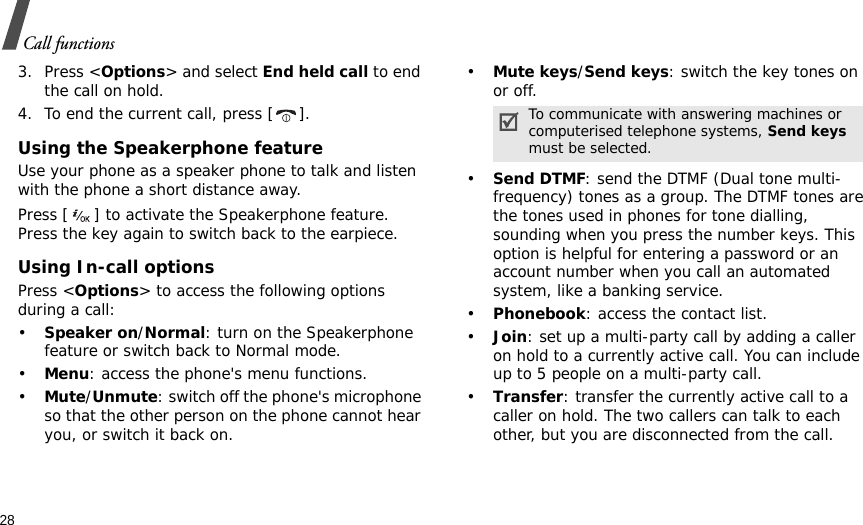 28Call functions3. Press &lt;Options&gt; and select End held call to end the call on hold.4. To end the current call, press [ ].Using the Speakerphone featureUse your phone as a speaker phone to talk and listen with the phone a short distance away.Press [ ] to activate the Speakerphone feature. Press the key again to switch back to the earpiece.Using In-call optionsPress &lt;Options&gt; to access the following options during a call:•Speaker on/Normal: turn on the Speakerphone feature or switch back to Normal mode.•Menu: access the phone&apos;s menu functions.•Mute/Unmute: switch off the phone&apos;s microphone so that the other person on the phone cannot hear you, or switch it back on.•Mute keys/Send keys: switch the key tones on or off.•Send DTMF: send the DTMF (Dual tone multi-frequency) tones as a group. The DTMF tones are the tones used in phones for tone dialling, sounding when you press the number keys. This option is helpful for entering a password or an account number when you call an automated system, like a banking service.•Phonebook: access the contact list.•Join: set up a multi-party call by adding a caller on hold to a currently active call. You can include up to 5 people on a multi-party call.•Transfer: transfer the currently active call to a caller on hold. The two callers can talk to each other, but you are disconnected from the call.To communicate with answering machines or computerised telephone systems, Send keys must be selected.