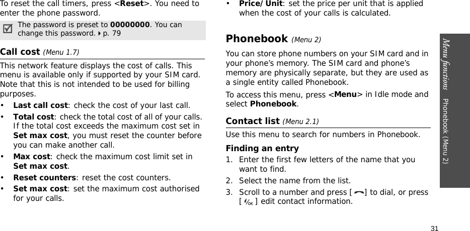 Menu functions    Phonebook (Menu 2)31To reset the call timers, press &lt;Reset&gt;. You need to enter the phone password.Call cost (Menu 1.7) This network feature displays the cost of calls. This menu is available only if supported by your SIM card. Note that this is not intended to be used for billing purposes.•Last call cost: check the cost of your last call.•Total cost: check the total cost of all of your calls. If the total cost exceeds the maximum cost set in Set max cost, you must reset the counter before you can make another call.•Max cost: check the maximum cost limit set in Set max cost.•Reset counters: reset the cost counters.•Set max cost: set the maximum cost authorised for your calls.•Price/Unit: set the price per unit that is applied when the cost of your calls is calculated.Phonebook (Menu 2)You can store phone numbers on your SIM card and in your phone’s memory. The SIM card and phone’s memory are physically separate, but they are used as a single entity called Phonebook.To access this menu, press &lt;Menu&gt; in Idle mode and select Phonebook.Contact list (Menu 2.1)Use this menu to search for numbers in Phonebook.Finding an entry1. Enter the first few letters of the name that you want to find.2. Select the name from the list.3. Scroll to a number and press [ ] to dial, or press [ ] edit contact information.The password is preset to 00000000. You can change this password.p. 79