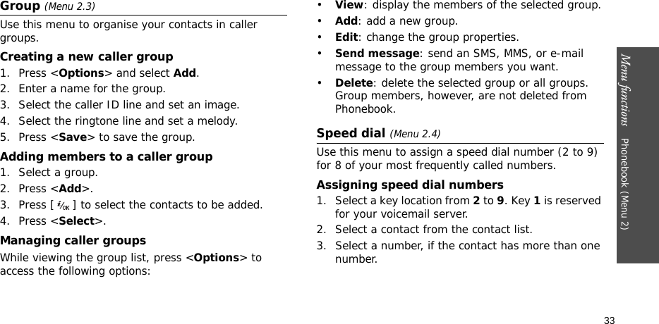 Menu functions    Phonebook (Menu 2)33Group (Menu 2.3)Use this menu to organise your contacts in caller groups.Creating a new caller group1. Press &lt;Options&gt; and select Add.2. Enter a name for the group.3. Select the caller ID line and set an image.4. Select the ringtone line and set a melody.5. Press &lt;Save&gt; to save the group.Adding members to a caller group1. Select a group.2. Press &lt;Add&gt;.3. Press [ ] to select the contacts to be added.4. Press &lt;Select&gt;.Managing caller groupsWhile viewing the group list, press &lt;Options&gt; to access the following options:•View: display the members of the selected group.•Add: add a new group.•Edit: change the group properties.•Send message: send an SMS, MMS, or e-mail message to the group members you want.•Delete: delete the selected group or all groups. Group members, however, are not deleted from Phonebook.Speed dial (Menu 2.4)Use this menu to assign a speed dial number (2 to 9) for 8 of your most frequently called numbers.Assigning speed dial numbers1. Select a key location from 2 to 9. Key 1 is reserved for your voicemail server.2. Select a contact from the contact list.3. Select a number, if the contact has more than one number.