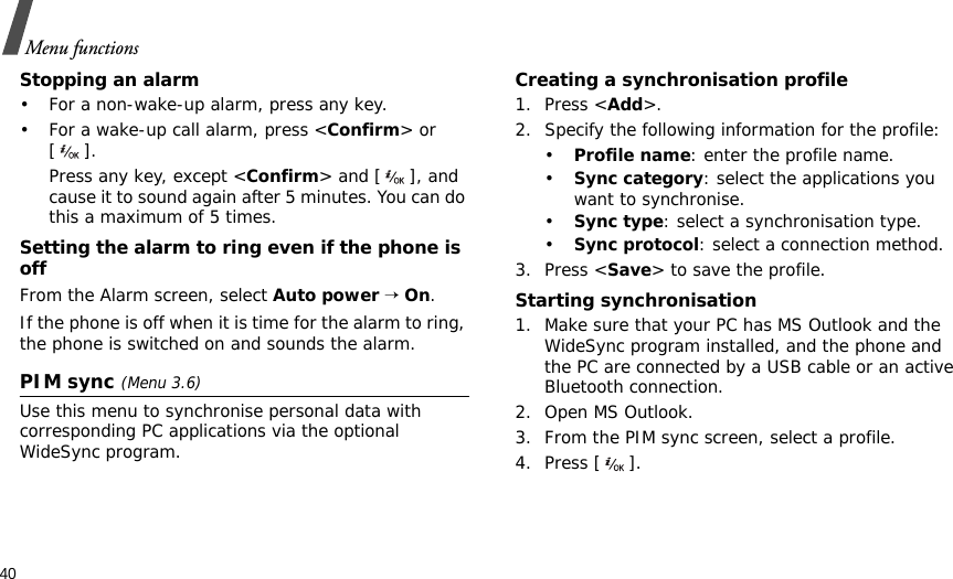 40Menu functionsStopping an alarm• For a non-wake-up alarm, press any key.• For a wake-up call alarm, press &lt;Confirm&gt; or []. Press any key, except &lt;Confirm&gt; and [ ], and cause it to sound again after 5 minutes. You can do this a maximum of 5 times.Setting the alarm to ring even if the phone is offFrom the Alarm screen, select Auto power → On.If the phone is off when it is time for the alarm to ring, the phone is switched on and sounds the alarm.PIM sync (Menu 3.6)Use this menu to synchronise personal data with corresponding PC applications via the optional WideSync program.Creating a synchronisation profile1. Press &lt;Add&gt;.2. Specify the following information for the profile:•Profile name: enter the profile name.•Sync category: select the applications you want to synchronise.•Sync type: select a synchronisation type.•Sync protocol: select a connection method.3. Press &lt;Save&gt; to save the profile.Starting synchronisation1. Make sure that your PC has MS Outlook and the WideSync program installed, and the phone and the PC are connected by a USB cable or an active Bluetooth connection.2. Open MS Outlook.3. From the PIM sync screen, select a profile.4. Press [ ].