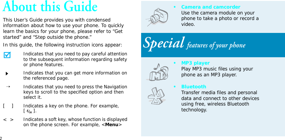 2About this GuideThis User’s Guide provides you with condensed information about how to use your phone. To quickly learn the basics for your phone, please refer to “Get started” and “Step outside the phone.”In this guide, the following instruction icons appear:Indicates that you need to pay careful attention to the subsequent information regarding safety or phone features.Indicates that you can get more information on the referenced page.  →Indicates that you need to press the Navigation keys to scroll to the specified option and then select it.[    ]Indicates a key on the phone. For example, [].&lt;  &gt;Indicates a soft key, whose function is displayed on the phone screen. For example, &lt;Menu&gt;• Camera and camcorderUse the camera module on your phone to take a photo or record a video.Special features of your phone•MP3 playerPlay MP3 music files using your phone as an MP3 player.•BluetoothTransfer media files and personal data and connect to other devices using free, wireless Bluetooth technology.