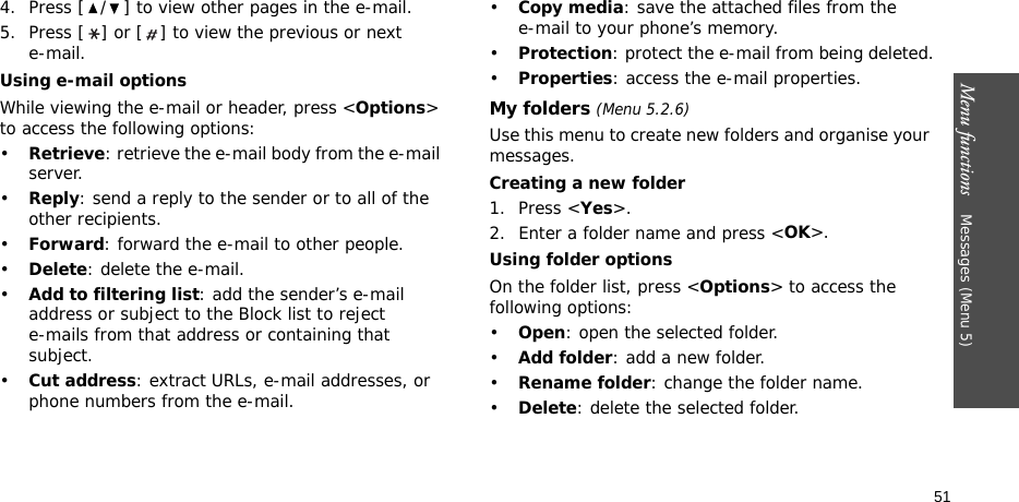 Menu functions    Messages (Menu 5)514. Press [ / ] to view other pages in the e-mail.5. Press [ ] or [ ] to view the previous or next e-mail.Using e-mail optionsWhile viewing the e-mail or header, press &lt;Options&gt; to access the following options: •Retrieve: retrieve the e-mail body from the e-mail server.•Reply: send a reply to the sender or to all of the other recipients.•Forward: forward the e-mail to other people.•Delete: delete the e-mail.•Add to filtering list: add the sender’s e-mail address or subject to the Block list to reject e-mails from that address or containing that subject.•Cut address: extract URLs, e-mail addresses, or phone numbers from the e-mail.•Copy media: save the attached files from the e-mail to your phone’s memory.•Protection: protect the e-mail from being deleted.•Properties: access the e-mail properties.My folders (Menu 5.2.6)Use this menu to create new folders and organise your messages.Creating a new folder1. Press &lt;Yes&gt;.2. Enter a folder name and press &lt;OK&gt;.Using folder optionsOn the folder list, press &lt;Options&gt; to access the following options:•Open: open the selected folder.•Add folder: add a new folder.•Rename folder: change the folder name.•Delete: delete the selected folder.