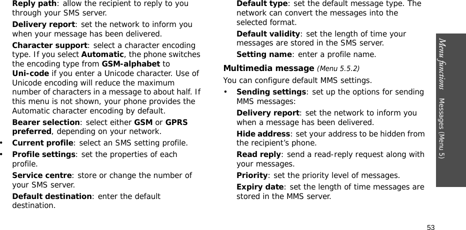 Menu functions    Messages (Menu 5)53Reply path: allow the recipient to reply to you through your SMS server. Delivery report: set the network to inform you when your message has been delivered. Character support: select a character encoding type. If you select Automatic, the phone switches the encoding type from GSM-alphabet to Uni-code if you enter a Unicode character. Use of Unicode encoding will reduce the maximum number of characters in a message to about half. If this menu is not shown, your phone provides the Automatic character encoding by default.Bearer selection: select either GSM or GPRS preferred, depending on your network.•Current profile: select an SMS setting profile.•Profile settings: set the properties of each profile.Service centre: store or change the number of your SMS server. Default destination: enter the default destination.Default type: set the default message type. The network can convert the messages into the selected format.Default validity: set the length of time your messages are stored in the SMS server.Setting name: enter a profile name.Multimedia message (Menu 5.5.2)You can configure default MMS settings.•Sending settings: set up the options for sending MMS messages:Delivery report: set the network to inform you when a message has been delivered.Hide address: set your address to be hidden from the recipient’s phone.Read reply: send a read-reply request along with your messages.Priority: set the priority level of messages.Expiry date: set the length of time messages are stored in the MMS server.