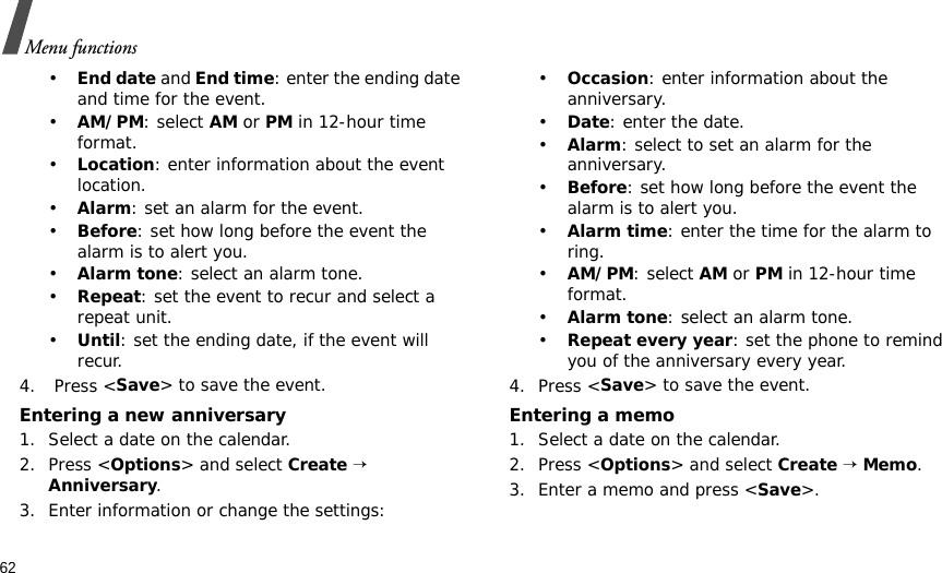 62Menu functions•End date and End time: enter the ending date and time for the event. •AM/PM: select AM or PM in 12-hour time format.•Location: enter information about the event location. •Alarm: set an alarm for the event. •Before: set how long before the event the alarm is to alert you.•Alarm tone: select an alarm tone.•Repeat: set the event to recur and select a repeat unit. •Until: set the ending date, if the event will recur. 4.  Press &lt;Save&gt; to save the event.Entering a new anniversary1. Select a date on the calendar.2. Press &lt;Options&gt; and select Create → Anniversary.3. Enter information or change the settings:•Occasion: enter information about the anniversary.•Date: enter the date.•Alarm: select to set an alarm for the anniversary.•Before: set how long before the event the alarm is to alert you. •Alarm time: enter the time for the alarm to ring. •AM/PM: select AM or PM in 12-hour time format.•Alarm tone: select an alarm tone.•Repeat every year: set the phone to remind you of the anniversary every year.4. Press &lt;Save&gt; to save the event.Entering a memo1. Select a date on the calendar.2. Press &lt;Options&gt; and select Create → Memo.3. Enter a memo and press &lt;Save&gt;.