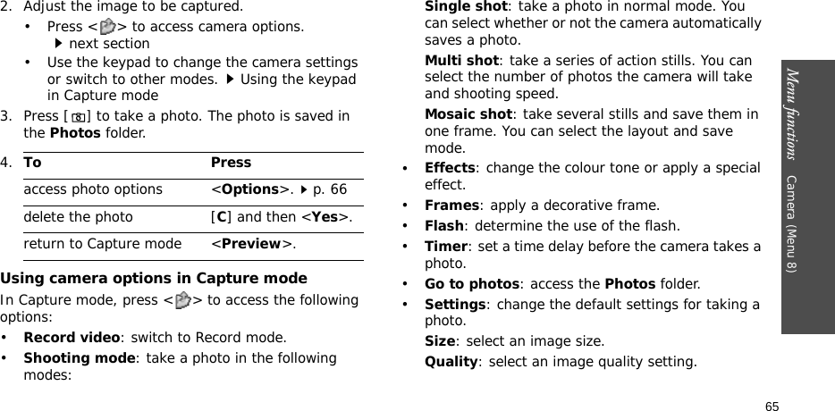 Menu functions    Camera (Menu 8)652. Adjust the image to be captured.• Press &lt; &gt; to access camera options.next section• Use the keypad to change the camera settings or switch to other modes.Using the keypad in Capture mode3. Press [] to take a photo. The photo is saved in the Photos folder.Using camera options in Capture modeIn Capture mode, press &lt; &gt; to access the following options:•Record video: switch to Record mode.•Shooting mode: take a photo in the following modes:Single shot: take a photo in normal mode. You can select whether or not the camera automatically saves a photo.Multi shot: take a series of action stills. You can select the number of photos the camera will take and shooting speed.Mosaic shot: take several stills and save them in one frame. You can select the layout and save mode.•Effects: change the colour tone or apply a special effect.•Frames: apply a decorative frame.•Flash: determine the use of the flash.•Timer: set a time delay before the camera takes a photo.•Go to photos: access the Photos folder.•Settings: change the default settings for taking a photo.Size: select an image size. Quality: select an image quality setting. 4.To Pressaccess photo options &lt;Options&gt;.p. 66delete the photo [C] and then &lt;Yes&gt;.return to Capture mode &lt;Preview&gt;.
