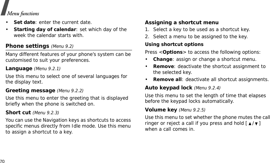 70Menu functions•Set date: enter the current date.•Starting day of calendar: set which day of the week the calendar starts with.Phone settings (Menu 9.2)Many different features of your phone’s system can be customised to suit your preferences.Language (Menu 9.2.1)Use this menu to select one of several languages for the display text.Greeting message (Menu 9.2.2)Use this menu to enter the greeting that is displayed briefly when the phone is switched on.Short cut (Menu 9.2.3)You can use the Navigation keys as shortcuts to access specific menus directly from Idle mode. Use this menu to assign a shortcut to a key.Assigning a shortcut menu1. Select a key to be used as a shortcut key.2. Select a menu to be assigned to the key.Using shortcut optionsPress &lt;Options&gt; to access the following options:•Change: assign or change a shortcut menu.•Remove: deactivate the shortcut assignment to the selected key.•Remove all: deactivate all shortcut assignments.Auto keypad lock (Menu 9.2.4)Use this menu to set the length of time that elapses before the keypad locks automatically.Volume key (Menu 9.2.5)Use this menu to set whether the phone mutes the call ringer or reject a call if you press and hold [ / ] when a call comes in.