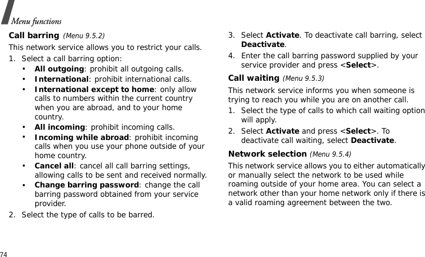 74Menu functionsCall barring(Menu 9.5.2)This network service allows you to restrict your calls.1. Select a call barring option:•All outgoing: prohibit all outgoing calls.•International: prohibit international calls.•International except to home: only allow calls to numbers within the current country when you are abroad, and to your home country.•All incoming: prohibit incoming calls.•Incoming while abroad: prohibit incoming calls when you use your phone outside of your home country.•Cancel all: cancel all call barring settings, allowing calls to be sent and received normally.•Change barring password: change the call barring password obtained from your service provider.2. Select the type of calls to be barred. 3. Select Activate. To deactivate call barring, select Deactivate.4. Enter the call barring password supplied by your service provider and press &lt;Select&gt;.Call waiting(Menu 9.5.3)This network service informs you when someone is trying to reach you while you are on another call.1. Select the type of calls to which call waiting option will apply.2. Select Activate and press &lt;Select&gt;. To deactivate call waiting, select Deactivate. Network selection (Menu 9.5.4)This network service allows you to either automatically or manually select the network to be used while roaming outside of your home area. You can select a network other than your home network only if there is a valid roaming agreement between the two.