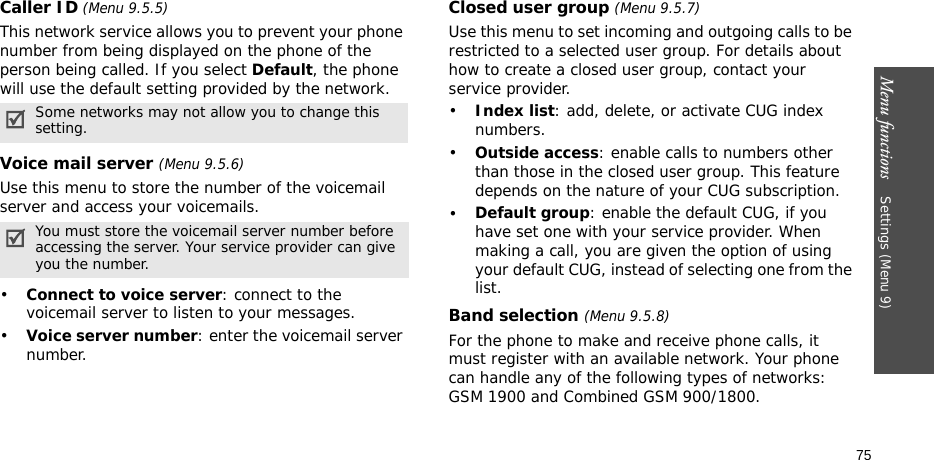 Menu functions    Settings (Menu 9)75Caller ID (Menu 9.5.5)This network service allows you to prevent your phone number from being displayed on the phone of the person being called. If you select Default, the phone will use the default setting provided by the network.Voice mail server (Menu 9.5.6)Use this menu to store the number of the voicemail server and access your voicemails.•Connect to voice server: connect to the voicemail server to listen to your messages.•Voice server number: enter the voicemail server number.Closed user group (Menu 9.5.7)Use this menu to set incoming and outgoing calls to be restricted to a selected user group. For details about how to create a closed user group, contact your service provider.•Index list: add, delete, or activate CUG index numbers. •Outside access: enable calls to numbers other than those in the closed user group. This feature depends on the nature of your CUG subscription.•Default group: enable the default CUG, if you have set one with your service provider. When making a call, you are given the option of using your default CUG, instead of selecting one from the list.Band selection (Menu 9.5.8)For the phone to make and receive phone calls, it must register with an available network. Your phone can handle any of the following types of networks: GSM 1900 and Combined GSM 900/1800.Some networks may not allow you to change this setting.You must store the voicemail server number before accessing the server. Your service provider can give you the number.