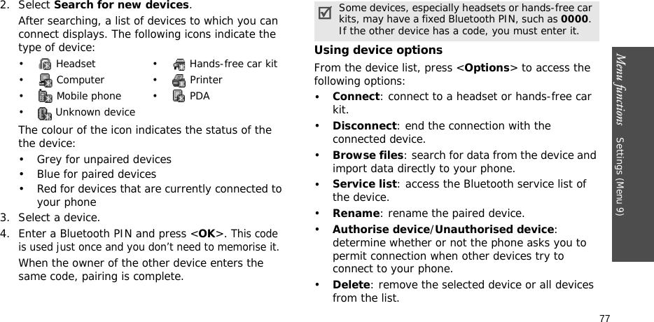 Menu functions    Settings (Menu 9)772. Select Search for new devices.After searching, a list of devices to which you can connect displays. The following icons indicate the type of device:The colour of the icon indicates the status of the the device:• Grey for unpaired devices• Blue for paired devices• Red for devices that are currently connected to your phone3. Select a device.4. Enter a Bluetooth PIN and press &lt;OK&gt;. This code is used just once and you don’t need to memorise it.When the owner of the other device enters the same code, pairing is complete.Using device optionsFrom the device list, press &lt;Options&gt; to access the following options: •Connect: connect to a headset or hands-free car kit.•Disconnect: end the connection with the connected device.•Browse files: search for data from the device and import data directly to your phone.•Service list: access the Bluetooth service list of the device.•Rename: rename the paired device.•Authorise device/Unauthorised device: determine whether or not the phone asks you to permit connection when other devices try to connect to your phone.•Delete: remove the selected device or all devices from the list.•  Headset •  Hands-free car kit• Computer • Printer•  Mobile phone •  PDA•  Unknown deviceSome devices, especially headsets or hands-free car kits, may have a fixed Bluetooth PIN, such as 0000. If the other device has a code, you must enter it.
