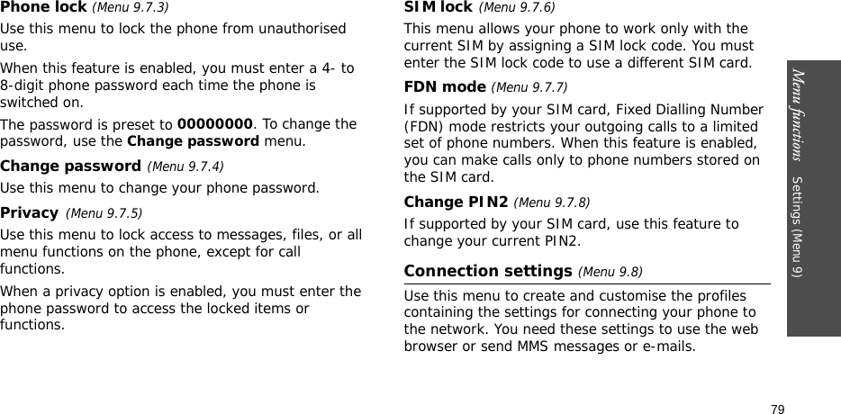 Menu functions    Settings (Menu 9)79Phone lock (Menu 9.7.3) Use this menu to lock the phone from unauthorised use. When this feature is enabled, you must enter a 4- to 8-digit phone password each time the phone is switched on.The password is preset to 00000000. To change the password, use the Change password menu.Change password(Menu 9.7.4)Use this menu to change your phone password. Privacy(Menu 9.7.5)Use this menu to lock access to messages, files, or all menu functions on the phone, except for call functions. When a privacy option is enabled, you must enter the phone password to access the locked items or functions. SIM lock(Menu 9.7.6)This menu allows your phone to work only with the current SIM by assigning a SIM lock code. You must enter the SIM lock code to use a different SIM card.FDN mode (Menu 9.7.7) If supported by your SIM card, Fixed Dialling Number (FDN) mode restricts your outgoing calls to a limited set of phone numbers. When this feature is enabled, you can make calls only to phone numbers stored on the SIM card.Change PIN2 (Menu 9.7.8)If supported by your SIM card, use this feature to change your current PIN2. Connection settings (Menu 9.8)Use this menu to create and customise the profiles containing the settings for connecting your phone to the network. You need these settings to use the web browser or send MMS messages or e-mails.