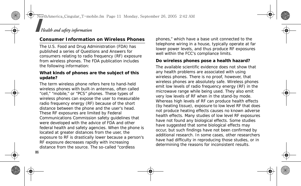 86Health and safety informationConsumer Information on Wireless PhonesThe U.S. Food and Drug Administration (FDA) has published a series of Questions and Answers for consumers relating to radio frequency (RF) exposure from wireless phones. The FDA publication includes the following information:What kinds of phones are the subject of this update?The term wireless phone refers here to hand-held wireless phones with built-in antennas, often called “cell,” “mobile,” or “PCS” phones. These types of wireless phones can expose the user to measurable radio frequency energy (RF) because of the short distance between the phone and the user&apos;s head. These RF exposures are limited by Federal Communications Commission safety guidelines that were developed with the advice of FDA and other federal health and safety agencies. When the phone is located at greater distances from the user, the exposure to RF is drastically lower because a person&apos;s RF exposure decreases rapidly with increasing distance from the source. The so-called “cordless phones,” which have a base unit connected to the telephone wiring in a house, typically operate at far lower power levels, and thus produce RF exposures well within the FCC&apos;s compliance limits.Do wireless phones pose a health hazard?The available scientific evidence does not show that any health problems are associated with using wireless phones. There is no proof, however, that wireless phones are absolutely safe. Wireless phones emit low levels of radio frequency energy (RF) in the microwave range while being used. They also emit very low levels of RF when in the stand-by mode. Whereas high levels of RF can produce health effects (by heating tissue), exposure to low level RF that does not produce heating effects causes no known adverse health effects. Many studies of low level RF exposures have not found any biological effects. Some studies have suggested that some biological effects may occur, but such findings have not been confirmed by additional research. In some cases, other researchers have had difficulty in reproducing those studies, or in determining the reasons for inconsistent results.NorthAmerica_Cingular_T-mobile.fm  Page 11  Monday, September 26, 2005  2:42 AM