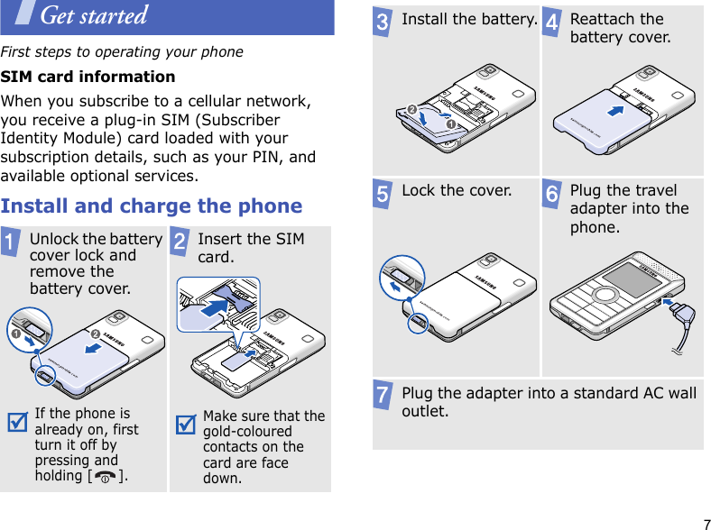 7Get startedFirst steps to operating your phoneSIM card informationWhen you subscribe to a cellular network, you receive a plug-in SIM (Subscriber Identity Module) card loaded with your subscription details, such as your PIN, and available optional services.Install and charge the phoneUnlock the battery cover lock and remove the battery cover.If the phone is already on, first turn it off by pressing and holding [ ]. Insert the SIM card.Make sure that the gold-coloured contacts on the card are face down.Install the battery. Reattach the battery cover.Lock the cover. Plug the travel adapter into the phone.Plug the adapter into a standard AC wall outlet.