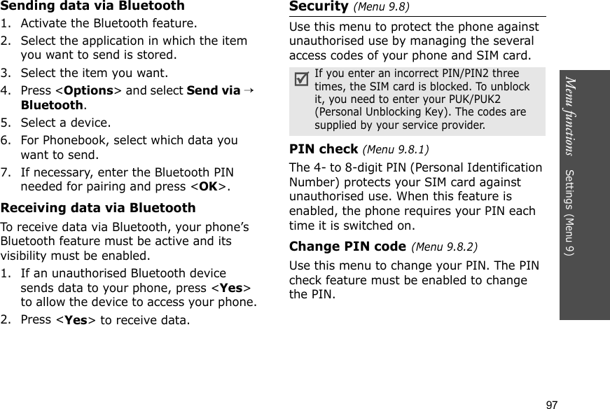 Menu functions    Settings (Menu 9)97Sending data via Bluetooth1. Activate the Bluetooth feature.2. Select the application in which the item you want to send is stored. 3. Select the item you want.4. Press &lt;Options&gt; and select Send via → Bluetooth.5. Select a device.6. For Phonebook, select which data you want to send.7. If necessary, enter the Bluetooth PIN needed for pairing and press &lt;OK&gt;.Receiving data via BluetoothTo receive data via Bluetooth, your phone’s Bluetooth feature must be active and its visibility must be enabled.1. If an unauthorised Bluetooth device sends data to your phone, press &lt;Yes&gt; to allow the device to access your phone.2. Press &lt;Yes&gt; to receive data.Security (Menu 9.8)Use this menu to protect the phone against unauthorised use by managing the several access codes of your phone and SIM card.PIN check (Menu 9.8.1)The 4- to 8-digit PIN (Personal Identification Number) protects your SIM card against unauthorised use. When this feature is enabled, the phone requires your PIN each time it is switched on.Change PIN code(Menu 9.8.2) Use this menu to change your PIN. The PIN check feature must be enabled to change the PIN.If you enter an incorrect PIN/PIN2 three times, the SIM card is blocked. To unblock it, you need to enter your PUK/PUK2 (Personal Unblocking Key). The codes are supplied by your service provider.