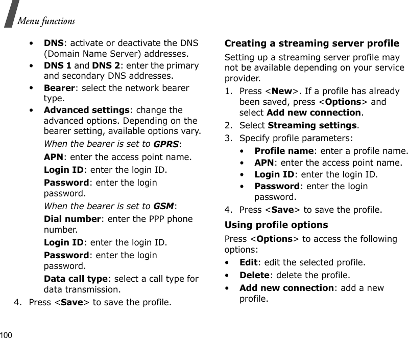 100Menu functions•DNS: activate or deactivate the DNS (Domain Name Server) addresses. •DNS 1 and DNS 2: enter the primary and secondary DNS addresses.•Bearer: select the network bearer type.•Advanced settings: change the advanced options. Depending on the bearer setting, available options vary.When the bearer is set to GPRS:APN: enter the access point name.Login ID: enter the login ID.Password: enter the login password.When the bearer is set to GSM:Dial number: enter the PPP phone number.Login ID: enter the login ID.Password: enter the login password.Data call type: select a call type for data transmission.4. Press &lt;Save&gt; to save the profile.Creating a streaming server profileSetting up a streaming server profile may not be available depending on your service provider.1. Press &lt;New&gt;. If a profile has already been saved, press &lt;Options&gt; and select Add new connection.2. Select Streaming settings.3. Specify profile parameters: •Profile name: enter a profile name.•APN: enter the access point name.•Login ID: enter the login ID.•Password: enter the login password.4. Press &lt;Save&gt; to save the profile.Using profile optionsPress &lt;Options&gt; to access the following options:•Edit: edit the selected profile.•Delete: delete the profile.•Add new connection: add a new profile.