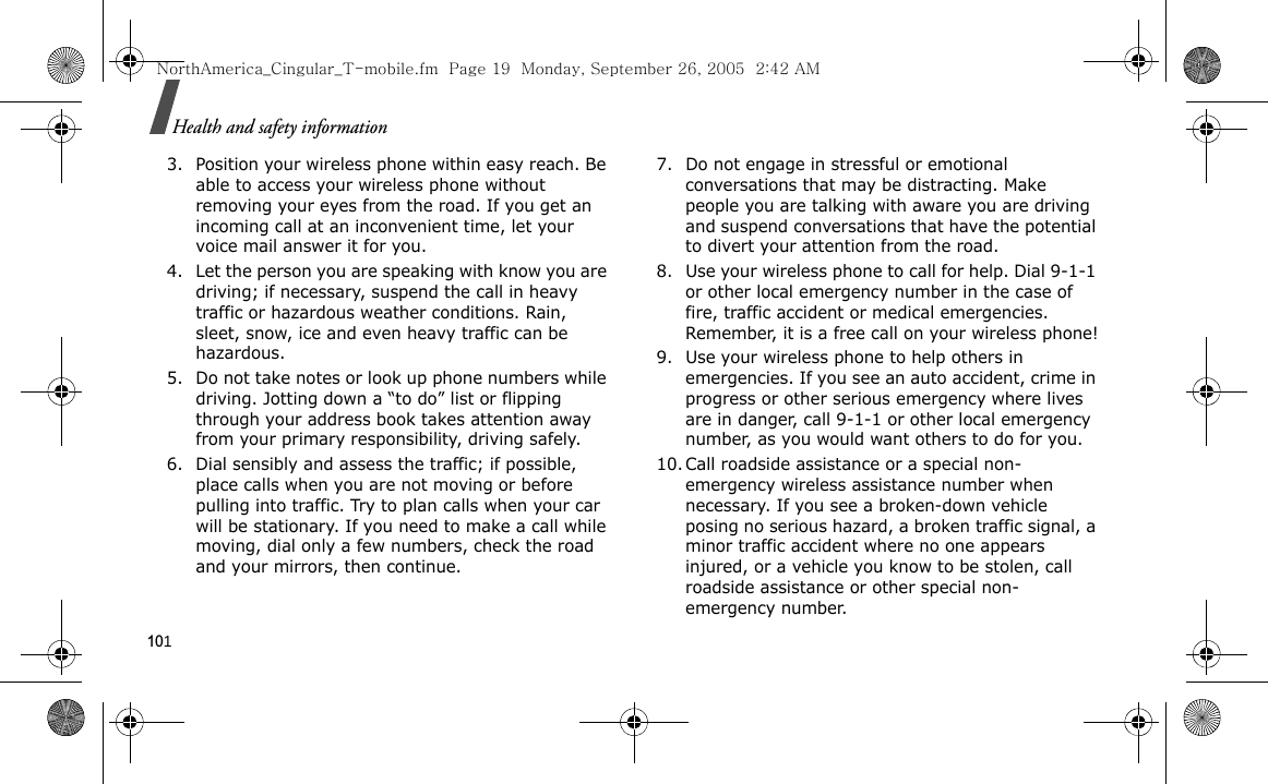 101Health and safety information3. Position your wireless phone within easy reach. Be able to access your wireless phone without removing your eyes from the road. If you get an incoming call at an inconvenient time, let your voice mail answer it for you.4. Let the person you are speaking with know you are driving; if necessary, suspend the call in heavy traffic or hazardous weather conditions. Rain, sleet, snow, ice and even heavy traffic can be hazardous.5. Do not take notes or look up phone numbers while driving. Jotting down a “to do” list or flipping through your address book takes attention away from your primary responsibility, driving safely.6. Dial sensibly and assess the traffic; if possible, place calls when you are not moving or before pulling into traffic. Try to plan calls when your car will be stationary. If you need to make a call while moving, dial only a few numbers, check the road and your mirrors, then continue.7. Do not engage in stressful or emotional conversations that may be distracting. Make people you are talking with aware you are driving and suspend conversations that have the potential to divert your attention from the road.8. Use your wireless phone to call for help. Dial 9-1-1 or other local emergency number in the case of fire, traffic accident or medical emergencies. Remember, it is a free call on your wireless phone!9. Use your wireless phone to help others in emergencies. If you see an auto accident, crime in progress or other serious emergency where lives are in danger, call 9-1-1 or other local emergency number, as you would want others to do for you.10. Call roadside assistance or a special non-emergency wireless assistance number when necessary. If you see a broken-down vehicle posing no serious hazard, a broken traffic signal, a minor traffic accident where no one appears injured, or a vehicle you know to be stolen, call roadside assistance or other special non-emergency number.NorthAmerica_Cingular_T-mobile.fm  Page 19  Monday, September 26, 2005  2:42 AM