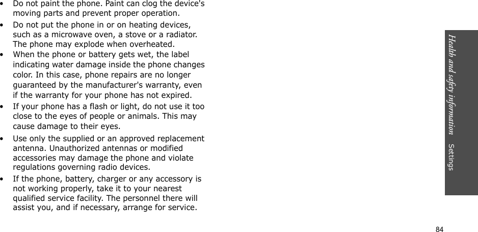 84Health and safety information    Settings • Do not paint the phone. Paint can clog the device&apos;s moving parts and prevent proper operation.• Do not put the phone in or on heating devices, such as a microwave oven, a stove or a radiator. The phone may explode when overheated.• When the phone or battery gets wet, the label indicating water damage inside the phone changes color. In this case, phone repairs are no longer guaranteed by the manufacturer&apos;s warranty, even if the warranty for your phone has not expired. • If your phone has a flash or light, do not use it too close to the eyes of people or animals. This may cause damage to their eyes.• Use only the supplied or an approved replacement antenna. Unauthorized antennas or modified accessories may damage the phone and violate regulations governing radio devices.• If the phone, battery, charger or any accessory is not working properly, take it to your nearest qualified service facility. The personnel there will assist you, and if necessary, arrange for service.