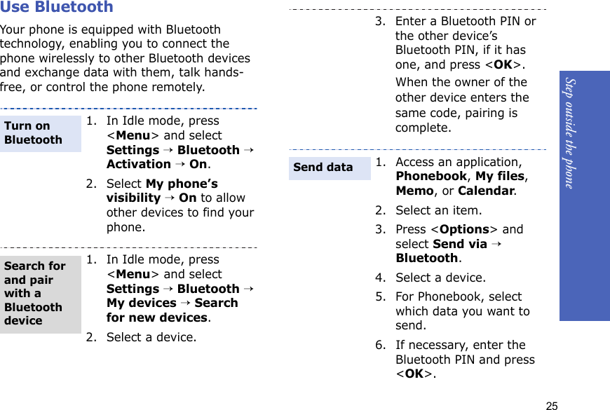 Step outside the phone25Use BluetoothYour phone is equipped with Bluetooth technology, enabling you to connect the phone wirelessly to other Bluetooth devices and exchange data with them, talk hands-free, or control the phone remotely.1. In Idle mode, press &lt;Menu&gt; and select Settings → Bluetooth → Activation → On.2. Select My phone’s visibility → On to allow other devices to find your phone.1. In Idle mode, press &lt;Menu&gt; and select Settings → Bluetooth → My devices → Search for new devices.2. Select a device.Turn on BluetoothSearch for and pair with a Bluetooth device3. Enter a Bluetooth PIN or the other device’s Bluetooth PIN, if it has one, and press &lt;OK&gt;.When the owner of the other device enters the same code, pairing is complete.1. Access an application, Phonebook, My files, Memo, or Calendar.2. Select an item.3. Press &lt;Options&gt; and select Send via → Bluetooth. 4. Select a device.5. For Phonebook, select which data you want to send.6. If necessary, enter the Bluetooth PIN and press &lt;OK&gt;.Send data