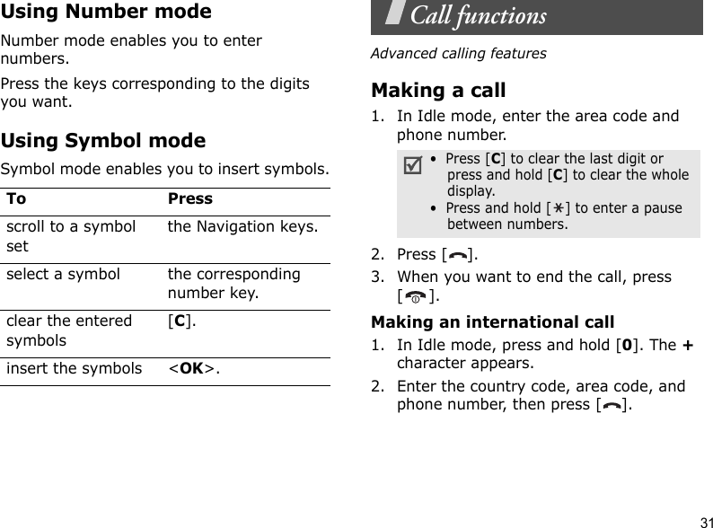 31Using Number modeNumber mode enables you to enter numbers. Press the keys corresponding to the digits you want.Using Symbol modeSymbol mode enables you to insert symbols.Call functionsAdvanced calling featuresMaking a call1. In Idle mode, enter the area code and phone number.2. Press [ ].3. When you want to end the call, press [].Making an international call1. In Idle mode, press and hold [0]. The + character appears.2. Enter the country code, area code, and phone number, then press [ ].To Pressscroll to a symbol setthe Navigation keys.select a symbol the corresponding number key.clear the entered symbols[C]. insert the symbols &lt;OK&gt;.•  Press [C] to clear the last digit or press and hold [C] to clear the whole display.•  Press and hold [ ] to enter a pause between numbers. 