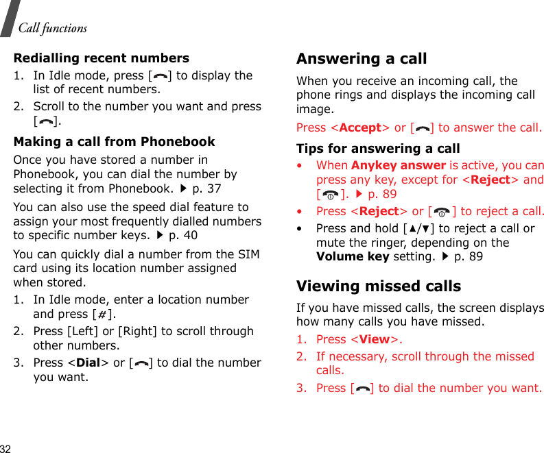 32Call functionsRedialling recent numbers1. In Idle mode, press [ ] to display the list of recent numbers.2. Scroll to the number you want and press [].Making a call from PhonebookOnce you have stored a number in Phonebook, you can dial the number by selecting it from Phonebook.p. 37You can also use the speed dial feature to assign your most frequently dialled numbers to specific number keys.p. 40You can quickly dial a number from the SIM card using its location number assigned when stored.1. In Idle mode, enter a location number and press [ ].2. Press [Left] or [Right] to scroll through other numbers.3. Press &lt;Dial&gt; or [ ] to dial the number you want.Answering a callWhen you receive an incoming call, the phone rings and displays the incoming call image. Press &lt;Accept&gt; or [ ] to answer the call.Tips for answering a call• When Anykey answer is active, you can press any key, except for &lt;Reject&gt; and [].p. 89• Press &lt;Reject&gt; or [ ] to reject a call.• Press and hold [ / ] to reject a call or mute the ringer, depending on the Volume key setting.p. 89Viewing missed callsIf you have missed calls, the screen displays how many calls you have missed.1. Press &lt;View&gt;.2. If necessary, scroll through the missed calls.3. Press [ ] to dial the number you want.