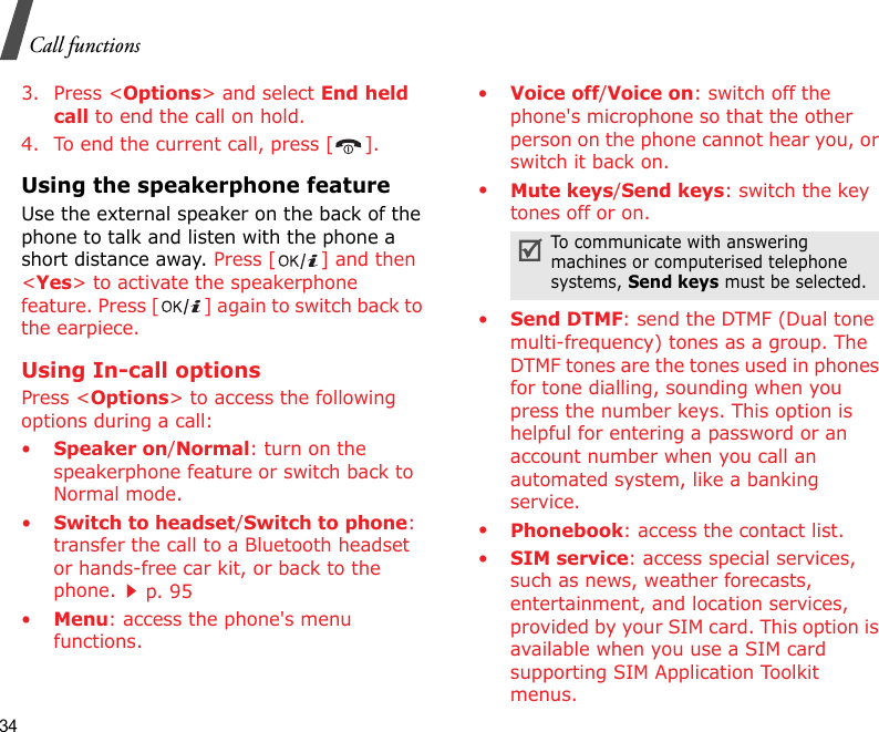 34Call functions3. Press &lt;Options&gt; and select End held call to end the call on hold.4. To end the current call, press [ ].Using the speakerphone featureUse the external speaker on the back of the phone to talk and listen with the phone a short distance away. Press [ ] and then &lt;Yes&gt; to activate the speakerphone feature. Press [ ] again to switch back to the earpiece.Using In-call optionsPress &lt;Options&gt; to access the following options during a call:•Speaker on/Normal: turn on the speakerphone feature or switch back to Normal mode.•Switch to headset/Switch to phone: transfer the call to a Bluetooth headset or hands-free car kit, or back to the phone.p. 95•Menu: access the phone&apos;s menu functions.•Voice off/Voice on: switch off the phone&apos;s microphone so that the other person on the phone cannot hear you, or switch it back on.•Mute keys/Send keys: switch the key tones off or on.•Send DTMF: send the DTMF (Dual tone multi-frequency) tones as a group. The DTMF tones are the tones used in phones for tone dialling, sounding when you press the number keys. This option is helpful for entering a password or an account number when you call an automated system, like a banking service.•Phonebook: access the contact list.•SIM service: access special services, such as news, weather forecasts, entertainment, and location services, provided by your SIM card. This option is available when you use a SIM card supporting SIM Application Toolkit menus.To communicate with answering machines or computerised telephone systems, Send keys must be selected.