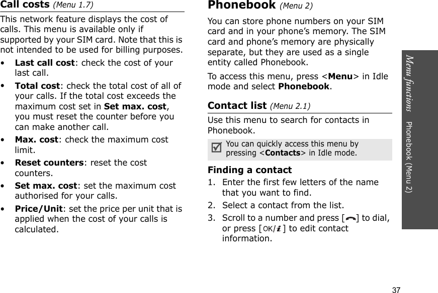 Menu functions    Phonebook (Menu 2)37Call costs (Menu 1.7) This network feature displays the cost of calls. This menu is available only if supported by your SIM card. Note that this is not intended to be used for billing purposes.•Last call cost: check the cost of your last call.•Total cost: check the total cost of all of your calls. If the total cost exceeds the maximum cost set in Set max. cost, you must reset the counter before you can make another call.•Max. cost: check the maximum cost limit.•Reset counters: reset the cost counters.•Set max. cost: set the maximum cost authorised for your calls.•Price/Unit: set the price per unit that is applied when the cost of your calls is calculated.Phonebook (Menu 2)You can store phone numbers on your SIM card and in your phone’s memory. The SIM card and phone’s memory are physically separate, but they are used as a single entity called Phonebook.To access this menu, press &lt;Menu&gt; in Idle mode and select Phonebook.Contact list (Menu 2.1)Use this menu to search for contacts in Phonebook.Finding a contact1. Enter the first few letters of the name that you want to find.2. Select a contact from the list.3. Scroll to a number and press [ ] to dial, or press [ ] to edit contact information.You can quickly access this menu by pressing &lt;Contacts&gt; in Idle mode.