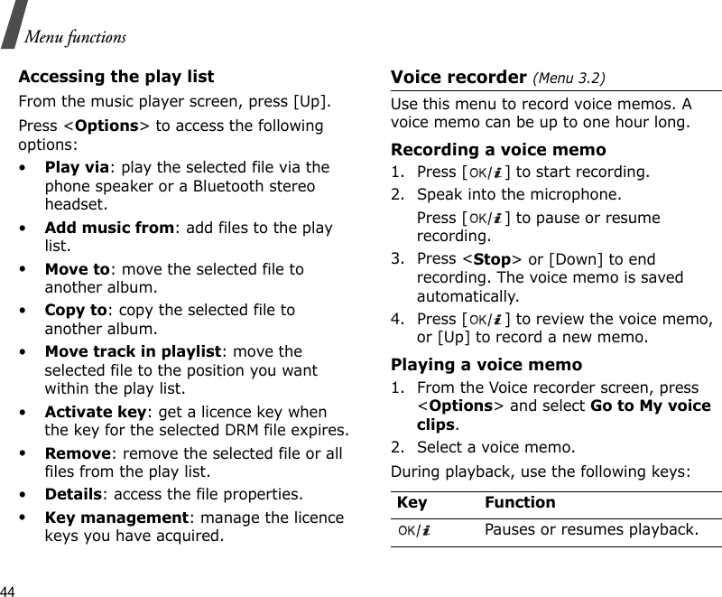 44Menu functionsAccessing the play listFrom the music player screen, press [Up].Press &lt;Options&gt; to access the following options:•Play via: play the selected file via the phone speaker or a Bluetooth stereo headset.•Add music from: add files to the play list.•Move to: move the selected file to another album.•Copy to: copy the selected file to another album.•Move track in playlist: move the selected file to the position you want within the play list.•Activate key: get a licence key when the key for the selected DRM file expires.•Remove: remove the selected file or all files from the play list.•Details: access the file properties.•Key management: manage the licence keys you have acquired.Voice recorder (Menu 3.2)Use this menu to record voice memos. A voice memo can be up to one hour long.Recording a voice memo1. Press [ ] to start recording.2. Speak into the microphone. Press [ ] to pause or resume recording.3. Press &lt;Stop&gt; or [Down] to end recording. The voice memo is saved automatically.4. Press [ ] to review the voice memo, or [Up] to record a new memo.Playing a voice memo1. From the Voice recorder screen, press &lt;Options&gt; and select Go to My voice clips.2. Select a voice memo.During playback, use the following keys:Key FunctionPauses or resumes playback.