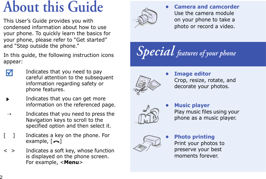 2About this GuideThis User’s Guide provides you with condensed information about how to use your phone. To quickly learn the basics for your phone, please refer to “Get started” and “Step outside the phone.”In this guide, the following instruction icons appear:Indicates that you need to pay careful attention to the subsequent information regarding safety or phone features.Indicates that you can get more information on the referenced page.  →Indicates that you need to press the Navigation keys to scroll to the specified option and then select it.[    ]Indicates a key on the phone. For example, []&lt;  &gt;Indicates a soft key, whose function is displayed on the phone screen. For example, &lt;Menu&gt;• Camera and camcorderUse the camera module on your phone to take a photo or record a video. Special features of your phone•Image editorCrop, resize, rotate, and decorate your photos.• Music playerPlay music files using your phone as a music player.• Photo printingPrint your photos to preserve your best moments forever.