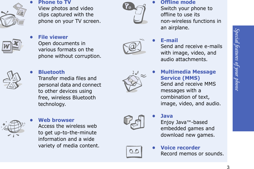 3Special features of your phone• Phone to TVView photos and video clips captured with the phone on your TV screen.• File viewerOpen documents in various formats on the phone without corruption.•BluetoothTransfer media files and personal data and connect to other devices using free, wireless Bluetooth technology.• Web browserAccess the wireless web to get up-to-the-minute information and a wide variety of media content.• Offline modeSwitch your phone to offline to use its non-wireless functions in an airplane.•E-mailSend and receive e-mails with image, video, and audio attachments.• Multimedia Message Service (MMS)Send and receive MMS messages with a combination of text, image, video, and audio.•JavaEnjoy Java™-based embedded games and download new games.•Voice recorderRecord memos or sounds.