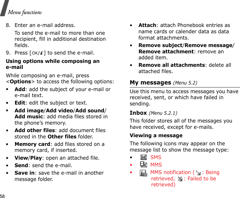 58Menu functions8. Enter an e-mail address.To send the e-mail to more than one recipient, fill in additional destination fields. 9. Press [ ] to send the e-mail.Using options while composing an e-mailWhile composing an e-mail, press &lt;Options&gt; to access the following options: •Add: add the subject of your e-mail or e-mail text.•Edit: edit the subject or text.•Add image/Add video/Add sound/Add music: add media files stored in the phone’s memory.•Add other files: add document files stored in the Other files folder.•Memory card: add files stored on a memory card, if inserted.•View/Play: open an attached file.•Send: send the e-mail.•Save in: save the e-mail in another message folder.•Attach: attach Phonebook entries as name cards or calender data as data format attachments.•Remove subject/Remove message/Remove attachment: remove an added item.•Remove all attachments: delete all attached files.My messages (Menu 5.2)Use this menu to access messages you have received, sent, or which have failed in sending.Inbox (Menu 5.2.1)This folder stores all of the messages you have received, except for e-mails.Viewing a messageThe following icons may appear on the message list to show the message type: • SMS•  MMS•  MMS notification ( : Being retrieved,  : Failed to be retrieved)