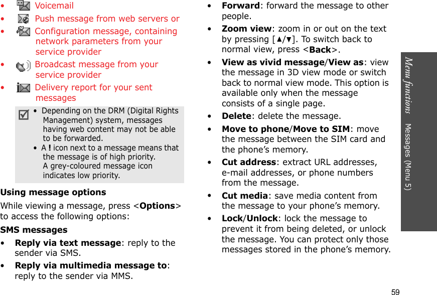 Menu functions    Messages (Menu 5)59• Voicemail•  Push message from web servers or •  Configuration message, containing network parameters from your service provider•  Broadcast message from your service provider•  Delivery report for your sent messagesUsing message optionsWhile viewing a message, press &lt;Options&gt; to access the following options:SMS messages•Reply via text message: reply to the sender via SMS. •Reply via multimedia message to: reply to the sender via MMS. •Forward: forward the message to other people.•Zoom view: zoom in or out on the text by pressing [ / ]. To switch back to normal view, press &lt;Back&gt;.•View as vivid message/View as: view the message in 3D view mode or switch back to normal view mode. This option is available only when the message consists of a single page.•Delete: delete the message.•Move to phone/Move to SIM: move the message between the SIM card and the phone’s memory.•Cut address: extract URL addresses, e-mail addresses, or phone numbers from the message.•Cut media: save media content from the message to your phone’s memory.•Lock/Unlock: lock the message to prevent it from being deleted, or unlock the message. You can protect only those messages stored in the phone’s memory.•  Depending on the DRM (Digital Rights Management) system, messages having web content may not be able to be forwarded.•  A ! icon next to a message means that the message is of high priority. A grey-coloured message icon indicates low priority.