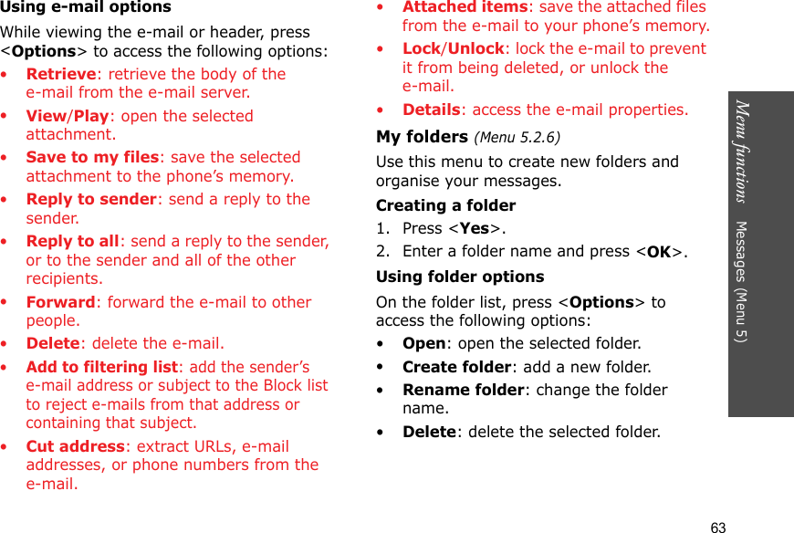 Menu functions    Messages (Menu 5)63Using e-mail optionsWhile viewing the e-mail or header, press &lt;Options&gt; to access the following options: •Retrieve: retrieve the body of the e-mail from the e-mail server.•View/Play: open the selected attachment.•Save to my files: save the selected attachment to the phone’s memory.•Reply to sender: send a reply to the sender.•Reply to all: send a reply to the sender, or to the sender and all of the other recipients.•Forward: forward the e-mail to other people. •Delete: delete the e-mail.•Add to filtering list: add the sender’s e-mail address or subject to the Block list to reject e-mails from that address or containing that subject.•Cut address: extract URLs, e-mail addresses, or phone numbers from the e-mail.•Attached items: save the attached files from the e-mail to your phone’s memory.•Lock/Unlock: lock the e-mail to prevent it from being deleted, or unlock the e-mail.•Details: access the e-mail properties.My folders (Menu 5.2.6)Use this menu to create new folders and organise your messages.Creating a folder1. Press &lt;Yes&gt;.2. Enter a folder name and press &lt;OK&gt;.Using folder optionsOn the folder list, press &lt;Options&gt; to access the following options:•Open: open the selected folder.•Create folder: add a new folder.•Rename folder: change the folder name.•Delete: delete the selected folder.