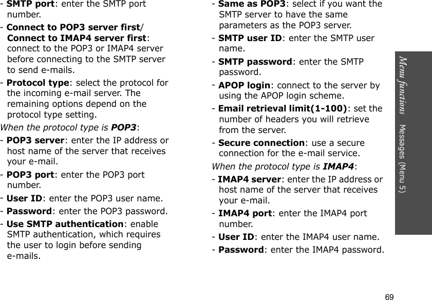 Menu functions    Messages (Menu 5)69- SMTP port: enter the SMTP port number.- Connect to POP3 server first/Connect to IMAP4 server first: connect to the POP3 or IMAP4 server before connecting to the SMTP server to send e-mails.- Protocol type: select the protocol for the incoming e-mail server. The remaining options depend on the protocol type setting. When the protocol type is POP3:- POP3 server: enter the IP address or host name of the server that receives your e-mail.- POP3 port: enter the POP3 port number.- User ID: enter the POP3 user name.- Password: enter the POP3 password.- Use SMTP authentication: enable SMTP authentication, which requires the user to login before sending e-mails.- Same as POP3: select if you want the SMTP server to have the same parameters as the POP3 server.- SMTP user ID: enter the SMTP user name.- SMTP password: enter the SMTP password.- APOP login: connect to the server by using the APOP login scheme. - Email retrieval limit(1-100): set the number of headers you will retrieve from the server.- Secure connection: use a secure connection for the e-mail service.When the protocol type is IMAP4:- IMAP4 server: enter the IP address or host name of the server that receives your e-mail.- IMAP4 port: enter the IMAP4 port number.- User ID: enter the IMAP4 user name.- Password: enter the IMAP4 password.
