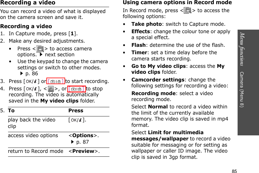 Menu functions    Camera (Menu 8)85Recording a videoYou can record a video of what is displayed on the camera screen and save it.Recording a video1. In Capture mode, press [1].2. Make any desired adjustments.• Press &lt; &gt; to access camera options.next section• Use the keypad to change the camera settings or switch to other modes.p. 863. Press [ ] or [] to start recording.4. Press [ ], &lt; &gt;, or [] to stop recording. The video is automatically saved in the My video clips folder.Using camera options in Record modeIn Record mode, press &lt; &gt; to access the following options:•Take photo: switch to Capture mode.•Effects: change the colour tone or apply a special effect.•Flash: determine the use of the flash.•Timer: set a time delay before the camera starts recording.•Go to My video clips: access the My video clips folder.•Camcorder settings: change the following settings for recording a video:Recording mode: select a video recording mode.Select Normal to record a video within the limit of the currently available memory. The video clip is saved in mp4 format.Select Limit for multimedia messages/wallpaper to record a video suitable for messaging or for setting as wallpaper or caller ID image. The video clip is saved in 3gp format.5. To Pressplay back the video clip[].access video options &lt;Options&gt;.p. 87return to Record mode &lt;Preview&gt;.