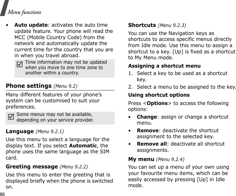 88Menu functions•Auto update: activates the auto time update feature. Your phone will read the MCC (Mobile Country Code) from the network and automatically update the current time for the country that you are in when you travel abroad.Phone settings (Menu 9.2)Many different features of your phone’s system can be customised to suit your preferences.Language (Menu 9.2.1)Use this menu to select a language for the display text. If you select Automatic, the phone uses the same language as the SIM card.Greeting message (Menu 9.2.2)Use this menu to enter the greeting that is displayed briefly when the phone is switched on.Shortcuts (Menu 9.2.3)You can use the Navigation keys as shortcuts to access specific menus directly from Idle mode. Use this menu to assign a shortcut to a key. [Up] is fixed as a shortcut to My Menu mode.Assigning a shortcut menu1. Select a key to be used as a shortcut key.2. Select a menu to be assigned to the key.Using shortcut optionsPress &lt;Options&gt; to access the following options:•Change: assign or change a shortcut menu.•Remove: deactivate the shortcut assignment to the selected key.•Remove all: deactivate all shortcut assignments.My menu (Menu 9.2.4)You can set up a menu of your own using your favourite menu items, which can be easily accessed by pressing [Up] in Idle mode.Time information may not be updated when you move to one time zone to another within a country.Some menus may not be available, depending on your service provider.