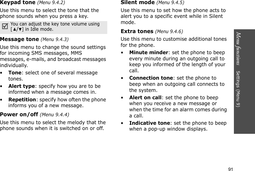 Menu functions    Settings (Menu 9)91Keypad tone (Menu 9.4.2)Use this menu to select the tone that the phone sounds when you press a key.Message tone (Menu 9.4.3) Use this menu to change the sound settings for incoming SMS messages, MMS messages, e-mails, and broadcast messages individually. •Tone: select one of several message tones. •Alert type: specify how you are to be informed when a message comes in. •Repetition: specify how often the phone informs you of a new message.Power on/off (Menu 9.4.4)Use this menu to select the melody that the phone sounds when it is switched on or off. Silent mode (Menu 9.4.5)Use this menu to set how the phone acts to alert you to a specific event while in Silent mode. Extra tones (Menu 9.4.6) Use this menu to customise additional tones for the phone. •Minute minder: set the phone to beep every minute during an outgoing call to keep you informed of the length of your call.•Connection tone: set the phone to beep when an outgoing call connects to the system.•Alert on call: set the phone to beep when you receive a new message or when the time for an alarm comes during a call.•Indicative tone: set the phone to beep when a pop-up window displays.You can adjust the key tone volume using [/] in Idle mode.