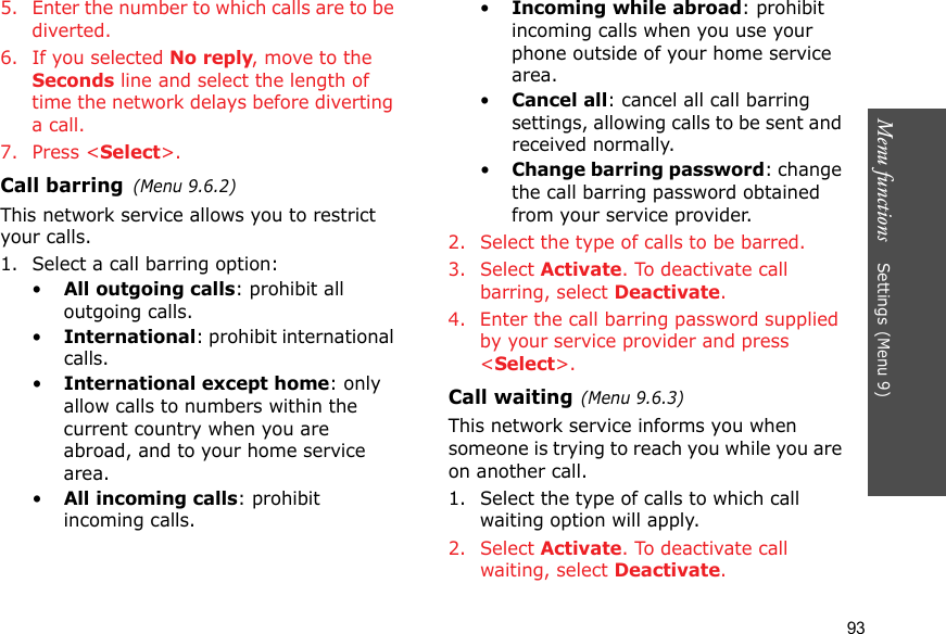 Menu functions    Settings (Menu 9)935. Enter the number to which calls are to be diverted.6. If you selected No reply, move to the Seconds line and select the length of time the network delays before diverting a call.7. Press &lt;Select&gt;.Call barring(Menu 9.6.2)This network service allows you to restrict your calls.1. Select a call barring option:•All outgoing calls: prohibit all outgoing calls.•International: prohibit international calls.•International except home: only allow calls to numbers within the current country when you are abroad, and to your home service area.•All incoming calls: prohibit incoming calls.•Incoming while abroad: prohibit incoming calls when you use your phone outside of your home service area.•Cancel all: cancel all call barring settings, allowing calls to be sent and received normally.•Change barring password: change the call barring password obtained from your service provider.2. Select the type of calls to be barred. 3. Select Activate. To deactivate call barring, select Deactivate.4. Enter the call barring password supplied by your service provider and press &lt;Select&gt;.Call waiting(Menu 9.6.3)This network service informs you when someone is trying to reach you while you are on another call.1. Select the type of calls to which call waiting option will apply.2. Select Activate. To deactivate call waiting, select Deactivate. 