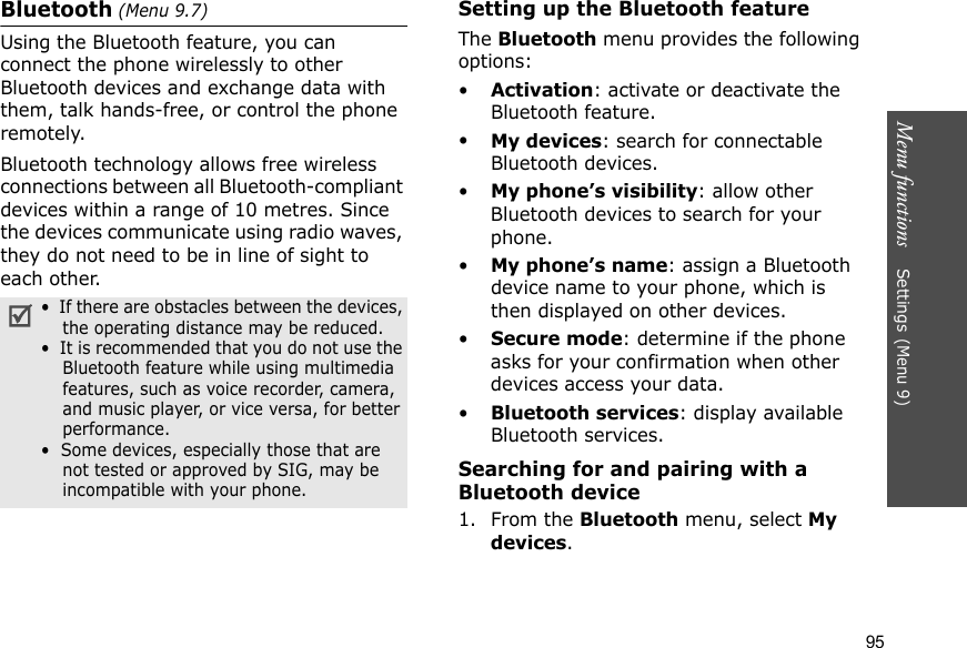Menu functions    Settings (Menu 9)95Bluetooth (Menu 9.7) Using the Bluetooth feature, you can connect the phone wirelessly to other Bluetooth devices and exchange data with them, talk hands-free, or control the phone remotely.Bluetooth technology allows free wireless connections between all Bluetooth-compliant devices within a range of 10 metres. Since the devices communicate using radio waves, they do not need to be in line of sight to each other.Setting up the Bluetooth featureThe Bluetooth menu provides the following options:•Activation: activate or deactivate the Bluetooth feature.•My devices: search for connectable Bluetooth devices. •My phone’s visibility: allow other Bluetooth devices to search for your phone.•My phone’s name: assign a Bluetooth device name to your phone, which is then displayed on other devices.•Secure mode: determine if the phone asks for your confirmation when other devices access your data.•Bluetooth services: display available Bluetooth services. Searching for and pairing with a Bluetooth device1. From the Bluetooth menu, select My devices.•  If there are obstacles between the devices, the operating distance may be reduced.•  It is recommended that you do not use the Bluetooth feature while using multimedia features, such as voice recorder, camera, and music player, or vice versa, for better performance.•  Some devices, especially those that are not tested or approved by SIG, may be incompatible with your phone.
