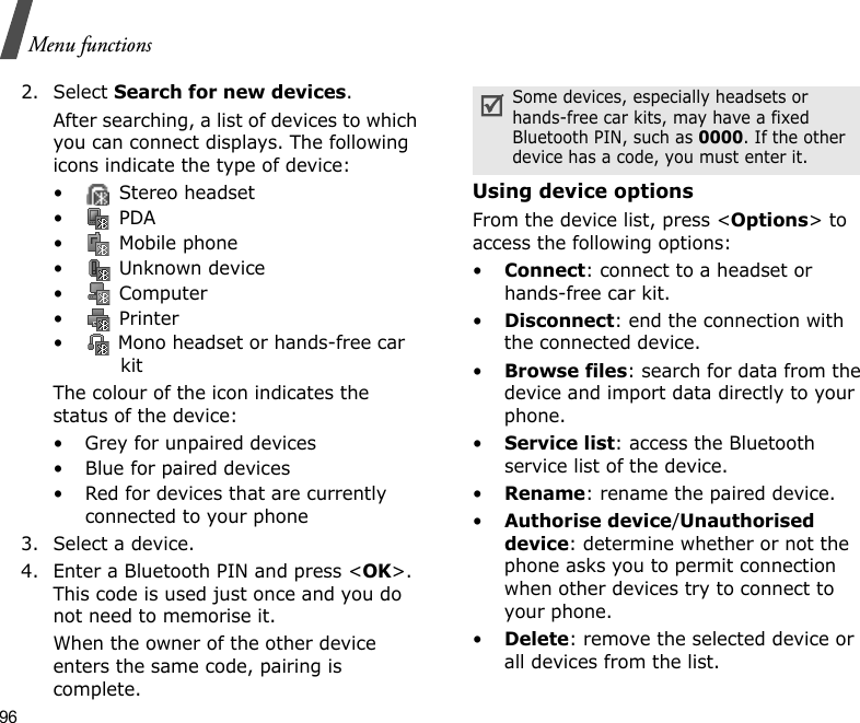 96Menu functions2. Select Search for new devices.After searching, a list of devices to which you can connect displays. The following icons indicate the type of device:•  Stereo headset• PDA•  Mobile phone•  Unknown device• Computer• Printer•  Mono headset or hands-free car kitThe colour of the icon indicates the status of the device:• Grey for unpaired devices• Blue for paired devices• Red for devices that are currently connected to your phone3. Select a device.4. Enter a Bluetooth PIN and press &lt;OK&gt;. This code is used just once and you do not need to memorise it.When the owner of the other device enters the same code, pairing is complete.Using device optionsFrom the device list, press &lt;Options&gt; to access the following options: •Connect: connect to a headset or hands-free car kit.•Disconnect: end the connection with the connected device.•Browse files: search for data from the device and import data directly to your phone.•Service list: access the Bluetooth service list of the device.•Rename: rename the paired device.•Authorise device/Unauthorised device: determine whether or not the phone asks you to permit connection when other devices try to connect to your phone.•Delete: remove the selected device or all devices from the list.Some devices, especially headsets or hands-free car kits, may have a fixed Bluetooth PIN, such as 0000. If the other device has a code, you must enter it.