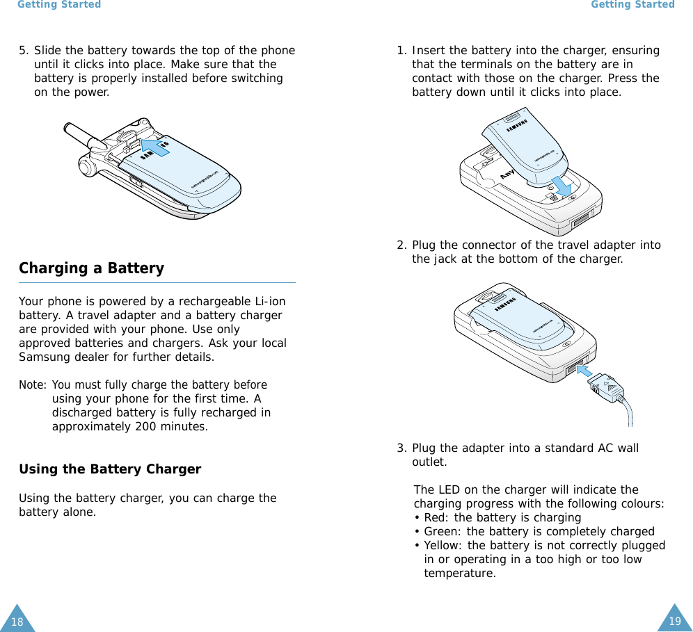 19Getting Started18Getting Started1. Insert the battery into the charger, ensuringthat the terminals on the battery are incontact with those on the charger. Press thebattery down until it clicks into place.5. Slide the battery towards the top of the phoneuntil it clicks into place. Make sure that thebattery is properly installed before switchingon the power.Charging a BatteryYour phone is powered by a rechargeable Li-ionbattery. A travel adapter and a battery chargerare provided with your phone. Use onlyapproved batteries and chargers. Ask your localSamsung dealer for further details.Note: You must fully charge the battery beforeusing your phone for the first time. Adischarged battery is fully recharged inapproximately 200 minutes.Using the Battery ChargerUsing the battery charger, you can charge thebattery alone.2. Plug the connector of the travel adapter intothe jack at the bottom of the charger.3. Plug the adapter into a standard AC walloutlet.The LED on the charger will indicate thecharging progress with the following colours:• Red: the battery is charging• Green: the battery is completely charged• Yellow: the battery is not correctly pluggedin or operating in a too high or too lowtemperature.