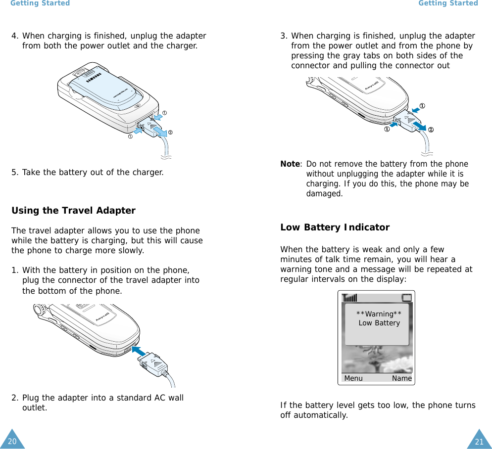 Getting Started21Getting Started204. When charging is finished, unplug the adapterfrom both the power outlet and the charger.Using the Travel AdapterThe travel adapter allows you to use the phonewhile the battery is charging, but this will causethe phone to charge more slowly.1. With the battery in position on the phone,plug the connector of the travel adapter intothe bottom of the phone.5. Take the battery out of the charger.3. When charging is finished, unplug the adapterfrom the power outlet and from the phone bypressing the gray tabs on both sides of theconnector and pulling the connector outLow Battery IndicatorWhen the battery is weak and only a fewminutes of talk time remain, you will hear awarning tone and a message will be repeated atregular intervals on the display:**Warning**Low BatteryMenu           NameIf the battery level gets too low, the phone turnsoff automatically.2. Plug the adapter into a standard AC walloutlet.Note: Do not remove the battery from the phonewithout unplugging the adapter while it ischarging. If you do this, the phone may bedamaged.