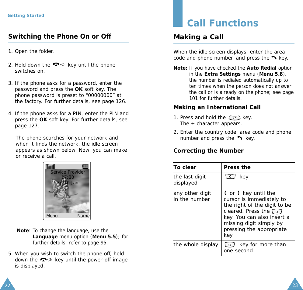 2322Getting StartedSwitching the Phone On or Off1. Open the folder.2. Hold down the  key until the phoneswitches on.3. If the phone asks for a password, enter thepassword and press the OK soft key. Thephone password is preset to “00000000” atthe factory. For further details, see page 126.4. If the phone asks for a PIN, enter the PIN andpress the OK soft key. For further details, seepage 127.The phone searches for your network andwhen it finds the network, the idle screenappears as shown below. Now, you can makeor receive a call.Note: To change the language, use theLanguage menu option (Menu 5.5); forfurther details, refer to page 95.5. When you wish to switch the phone off, holddown the  key until the power-off imageis displayed.Service Provider07:30Fri 10 Jan Menu            NameCall FunctionsMaking a CallWhen the idle screen displays, enter the areacode and phone number, and press the     key.Note: If you have checked the Auto Redial optionin the Extra Settings menu (Menu 5.8),the number is redialed automatically up toten times when the person does not answerthe call or is already on the phone; see page101 for further details.Making an International Call1. Press and hold the         key. The + character appears.2. Enter the country code, area code and phonenumber and press the      key.Correcting the NumberTo clear Press thethe last digit keydisplayedany other digit or    key until the in the number cursor is immediately tothe right of the digit to becleared. Press thekey. You can also insert amissing digit simply bypressing the appropriatekey.the whole display key for more thanone second.
