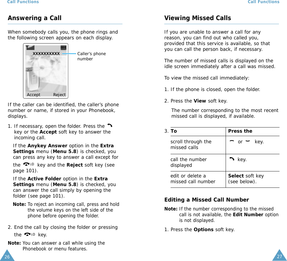 27Call Functions26Call FunctionsViewing Missed CallsIf you are unable to answer a call for anyreason, you can find out who called you,provided that this service is available, so thatyou can call the person back, if necessary. The number of missed calls is displayed on theidle screen immediately after a call was missed.To view the missed call immediately:1. If the phone is closed, open the folder.2. Press the View soft key.The number corresponding to the most recentmissed call is displayed, if available.3. To Press thescroll through the  or  key.missed callscall the number key.displayededit or delete a  Select soft key missed call number (see below).Editing a Missed Call NumberNote: If the number corresponding to the missedcall is not available, the Edit Number optionis not displayed.1. Press the Options soft key.Answering a CallWhen somebody calls you, the phone rings andthe following screen appears on each display.If the caller can be identified, the caller’s phonenumber or name, if stored in your Phonebook,displays.1. If necessary, open the folder. Press the key or the Accept soft key to answer theincoming call.If the Anykey Answer option in the ExtraSettings menu (Menu 5.8) is checked, youcan press any key to answer a call except forthe  key and the Reject soft key (seepage 101).If the Active Folder option in the ExtraSettings menu (Menu 5.8) is checked, youcan answer the call simply by opening thefolder (see page 101).Note: To reject an incoming call, press and holdthe volume keys on the left side of thephone before opening the folder. 2. End the call by closing the folder or pressingthe key.Note: You can answer a call while using thePhonebook or menu features.Accept Reject Caller’s phonenumber